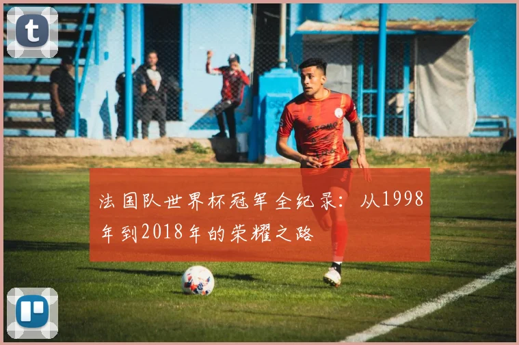 法国队世界杯冠军全纪录：从1998年到2018年的荣耀之路