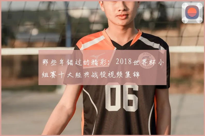 那些年错过的精彩：2018世界杯小组赛十大经典战役视频集锦