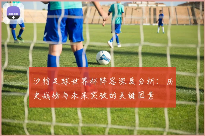 沙特足球世界杯阵容深度分析：历史战绩与未来突破的关键因素