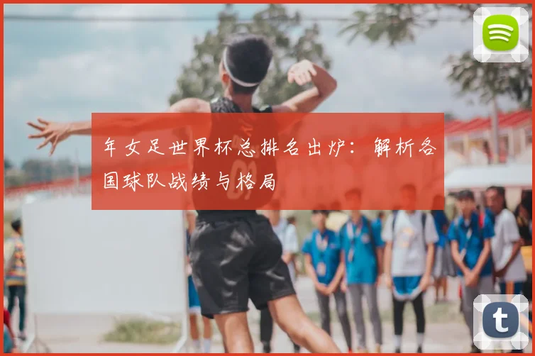 年女足世界杯总排名出炉:解析各国球队战绩与格局