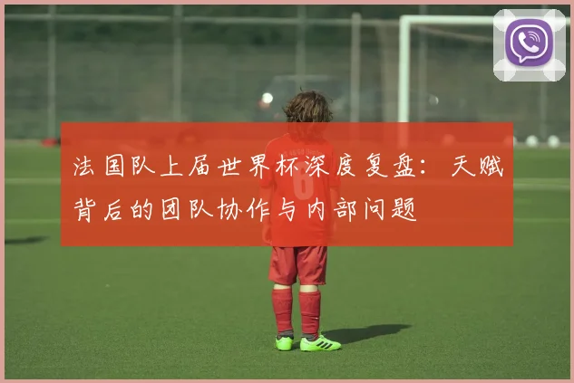 法国队上届世界杯深度复盘:天赋背后的团队协作与内部问题