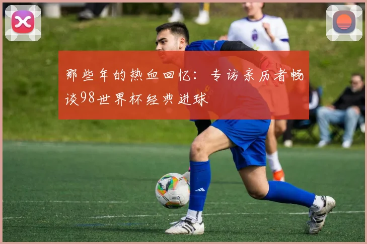 那些年的热血回忆：专访亲历者畅谈98世界杯经典进球