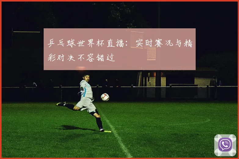 乒乓球世界杯直播：实时赛况与精彩对决不容错过