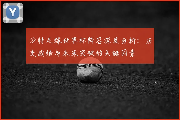 沙特足球世界杯阵容深度分析：历史战绩与未来突破的关键因素