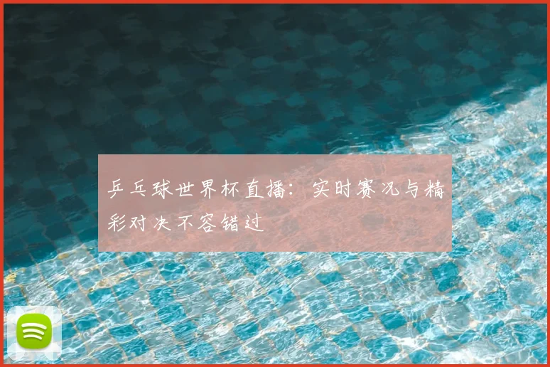 乒乓球世界杯直播：实时赛况与精彩对决不容错过