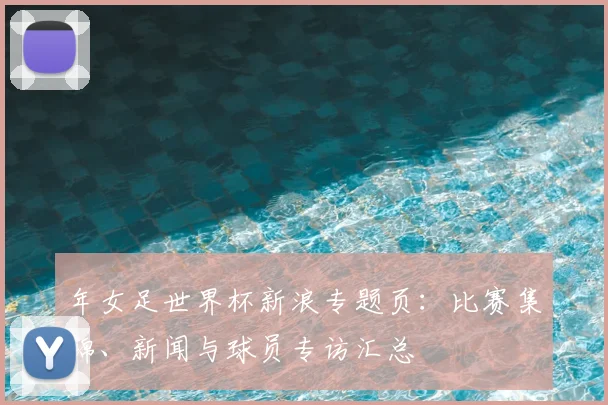 年女足世界杯新浪专题页:比赛集锦、新闻与球员专访汇总
