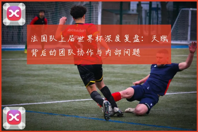 法国队上届世界杯深度复盘:天赋背后的团队协作与内部问题