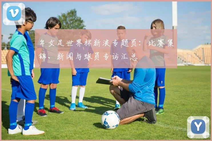 年女足世界杯新浪专题页:比赛集锦、新闻与球员专访汇总
