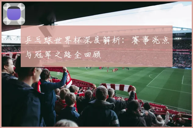 乒乓球世界杯深度解析：赛事亮点与冠军之路全回顾