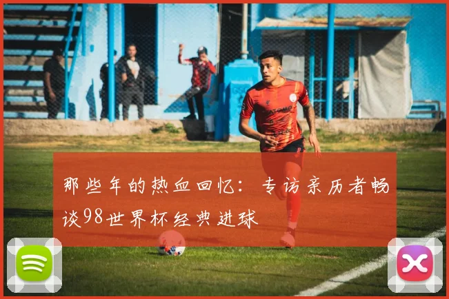 那些年的热血回忆：专访亲历者畅谈98世界杯经典进球