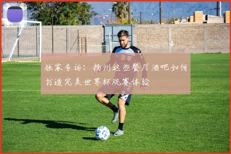 独家专访:扬州这些餐厅酒吧如何打造完美世界杯观赛体验
