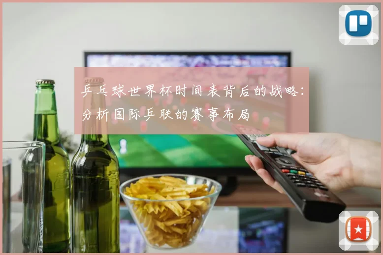 乒乓球世界杯时间表背后的战略：分析国际乒联的赛事布局