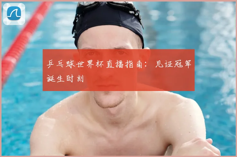乒乓球世界杯直播指南：见证冠军诞生时刻