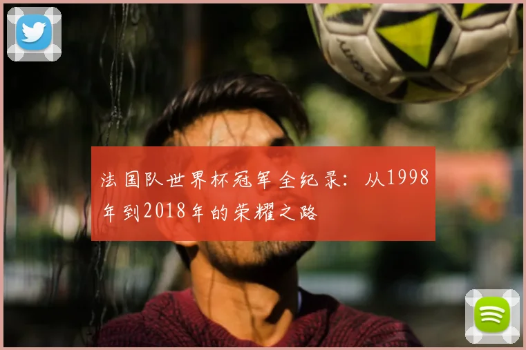 法国队世界杯冠军全纪录:从1998年到2018年的荣耀之路