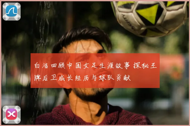 白洁回顾中国女足生涯故事 探秘王牌后卫成长经历与球队贡献