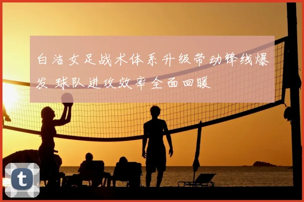 白洁女足战术体系升级带动锋线爆发 球队进攻效率全面回暖