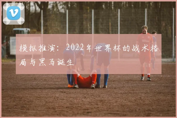 模拟推演：2022年世界杯的战术格局与黑马诞生