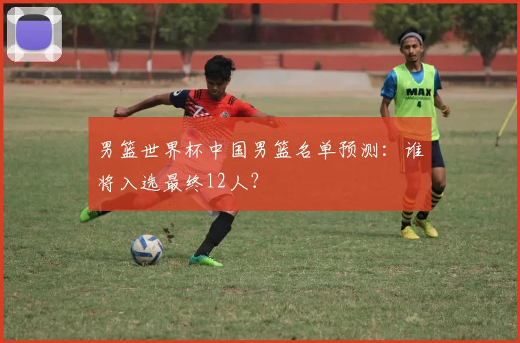男篮世界杯中国男篮名单预测：谁将入选最终12人？